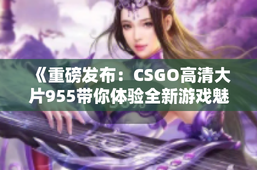 《重磅发布：CSGO高清大片955带你体验全新游戏魅力》