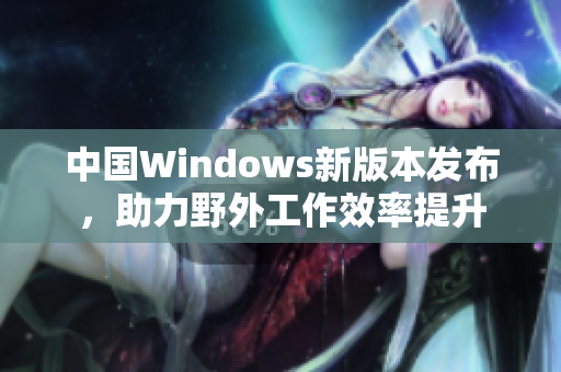 中国Windows新版本发布，助力野外工作效率提升