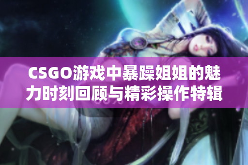 CSGO游戏中暴躁姐姐的魅力时刻回顾与精彩操作特辑