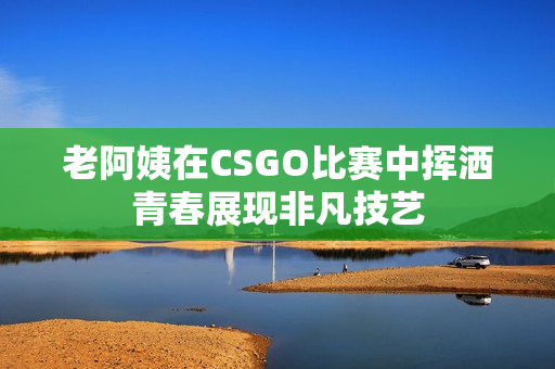 老阿姨在CSGO比赛中挥洒青春展现非凡技艺