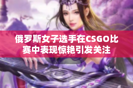 俄罗斯女子选手在CSGO比赛中表现惊艳引发关注