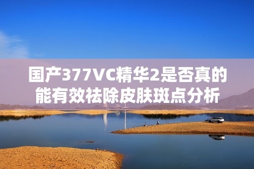 国产377VC精华2是否真的能有效祛除皮肤斑点分析