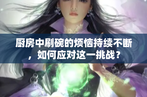 厨房中刷碗的烦恼持续不断，如何应对这一挑战？