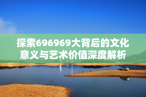 探索696969大背后的文化意义与艺术价值深度解析