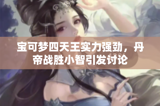 宝可梦四天王实力强劲，丹帝战胜小智引发讨论