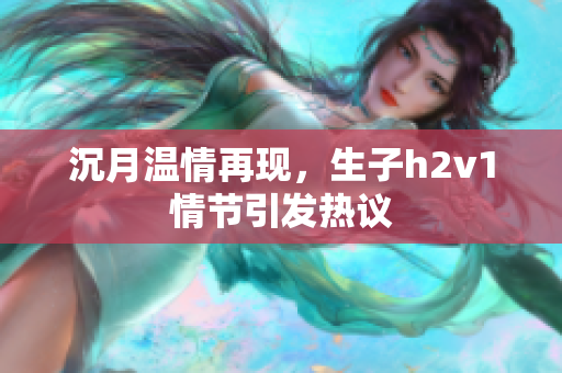 沉月温情再现，生子h2v1情节引发热议