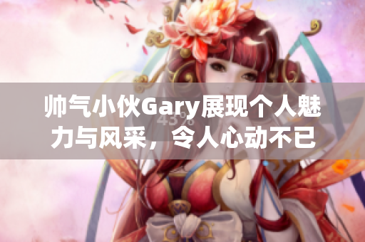 帅气小伙Gary展现个人魅力与风采，令人心动不已