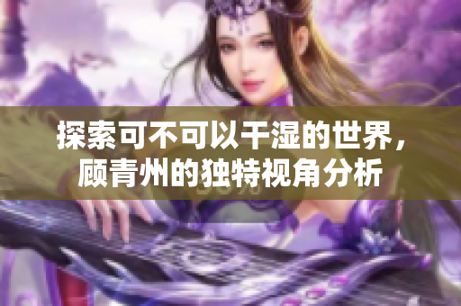 探索可不可以干湿的世界，顾青州的独特视角分析