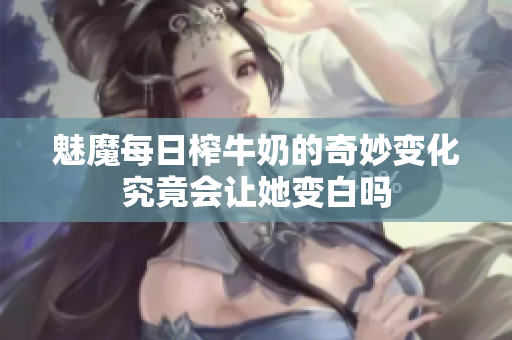 魅魔每日榨牛奶的奇妙变化究竟会让她变白吗