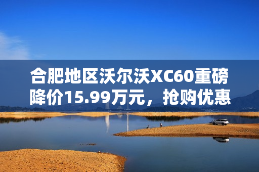 合肥地区沃尔沃XC60重磅降价15.99万元，抢购优惠火热进行中