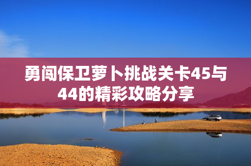 勇闯保卫萝卜挑战关卡45与44的精彩攻略分享