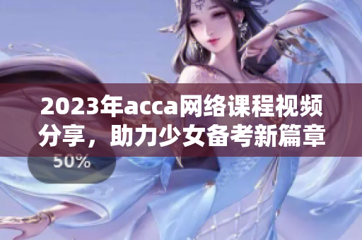 2023年acca网络课程视频分享，助力少女备考新篇章