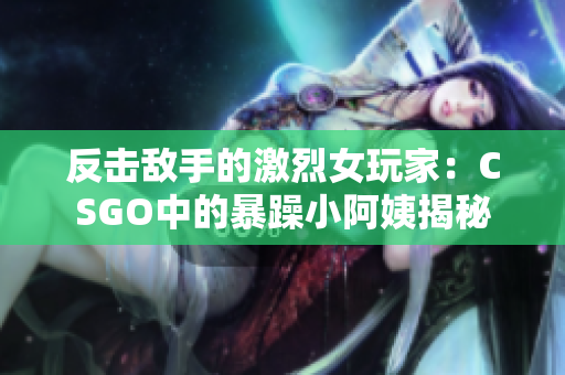 反击敌手的激烈女玩家：CSGO中的暴躁小阿姨揭秘