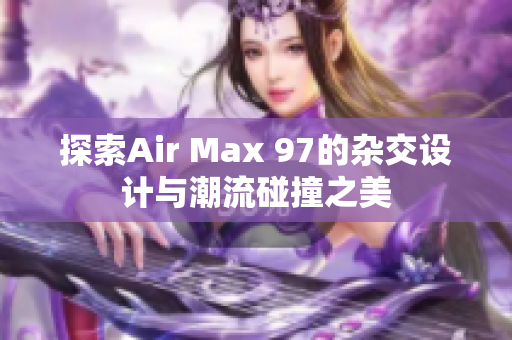 探索Air Max 97的杂交设计与潮流碰撞之美