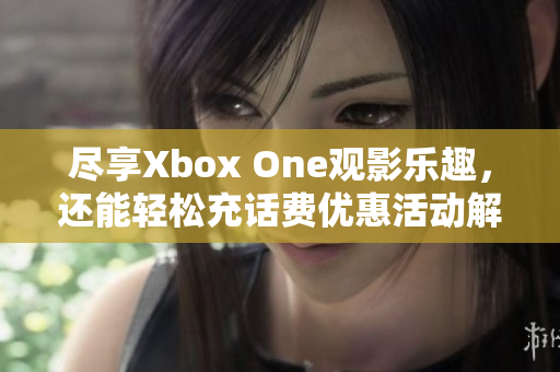 尽享Xbox One观影乐趣，还能轻松充话费优惠活动解析