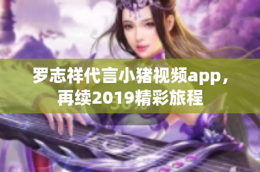 罗志祥代言小猪视频app，再续2019精彩旅程