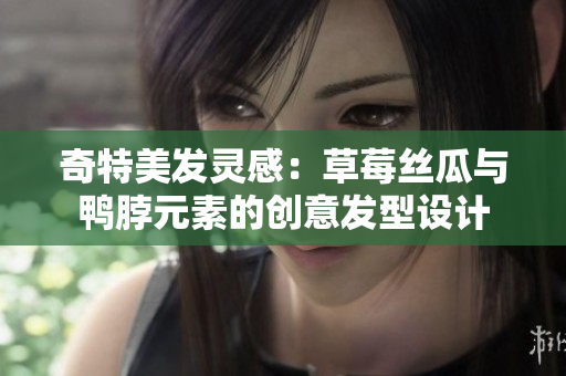 奇特美发灵感：草莓丝瓜与鸭脖元素的创意发型设计