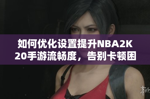 如何优化设置提升NBA2K20手游流畅度，告别卡顿困扰