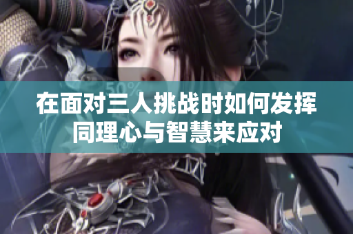 在面对三人挑战时如何发挥同理心与智慧来应对