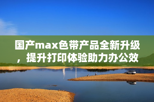 国产max色带产品全新升级，提升打印体验助力办公效率