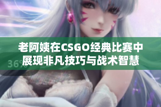 老阿姨在CSGO经典比赛中展现非凡技巧与战术智慧