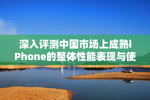 深入评测中国市场上成熟iPhone的整体性能表现与使用体验