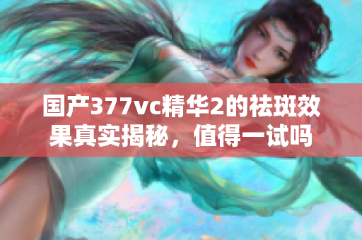 国产377vc精华2的祛斑效果真实揭秘，值得一试吗