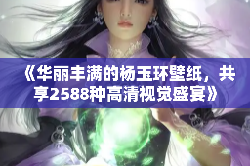 《华丽丰满的杨玉环壁纸，共享2588种高清视觉盛宴》