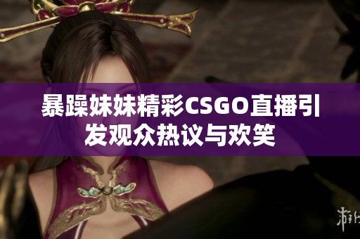 暴躁妹妹精彩CSGO直播引发观众热议与欢笑