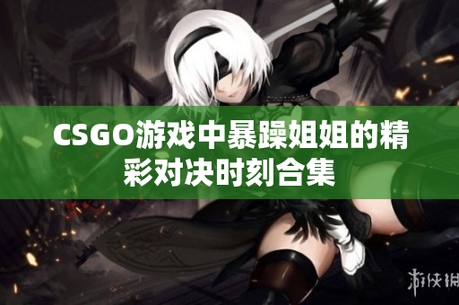 CSGO游戏中暴躁姐姐的精彩对决时刻合集