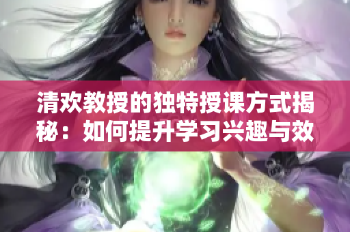 清欢教授的独特授课方式揭秘：如何提升学习兴趣与效果