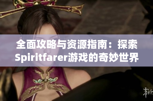 全面攻略与资源指南：探索Spiritfarer游戏的奇妙世界