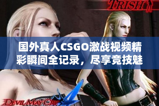 国外真人CSGO激战视频精彩瞬间全记录，尽享竞技魅力