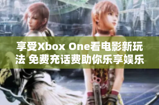 享受Xbox One看电影新玩法 免费充话费助你乐享娱乐