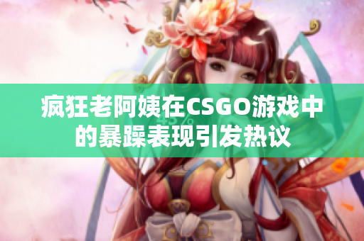 疯狂老阿姨在CSGO游戏中的暴躁表现引发热议