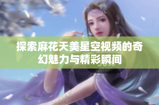 探索麻花天美星空视频的奇幻魅力与精彩瞬间