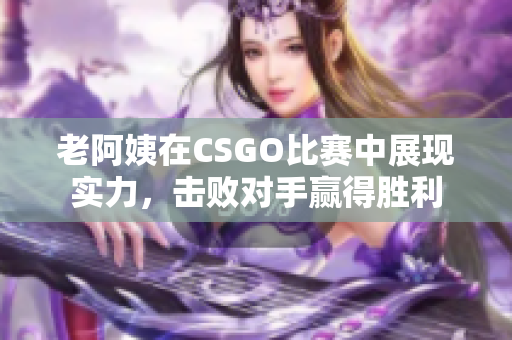 老阿姨在CSGO比赛中展现实力，击败对手赢得胜利