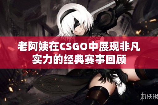 老阿姨在CSGO中展现非凡实力的经典赛事回顾