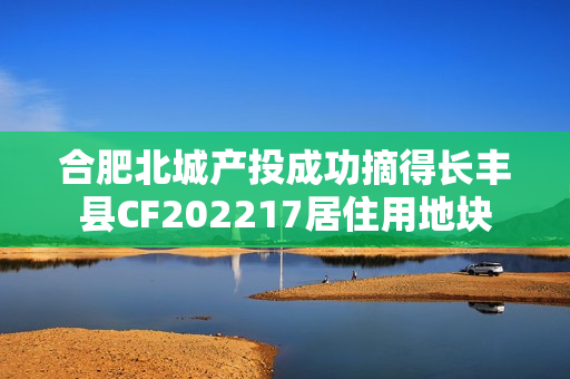 合肥北城产投成功摘得长丰县CF202217居住用地块