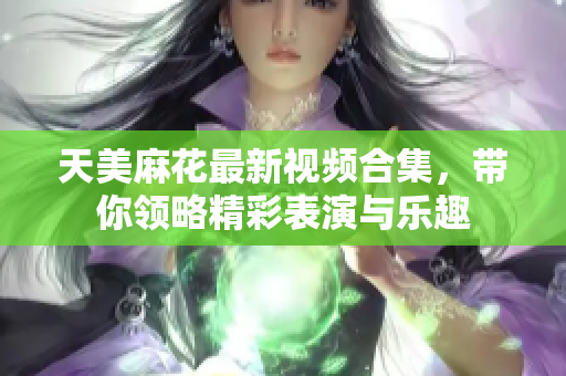 天美麻花最新视频合集，带你领略精彩表演与乐趣