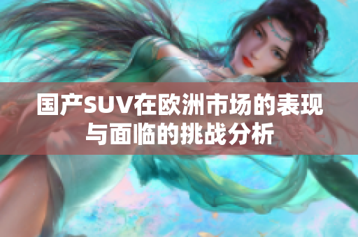 国产SUV在欧洲市场的表现与面临的挑战分析