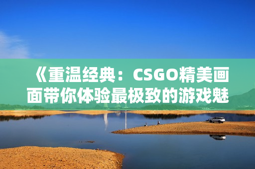 《重温经典：CSGO精美画面带你体验最极致的游戏魅力》