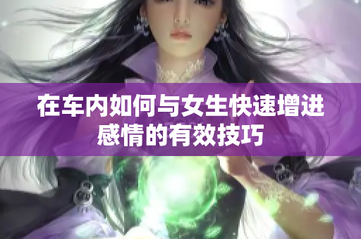 在车内如何与女生快速增进感情的有效技巧