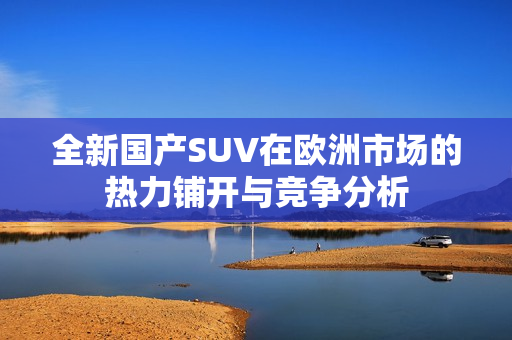 全新国产SUV在欧洲市场的热力铺开与竞争分析