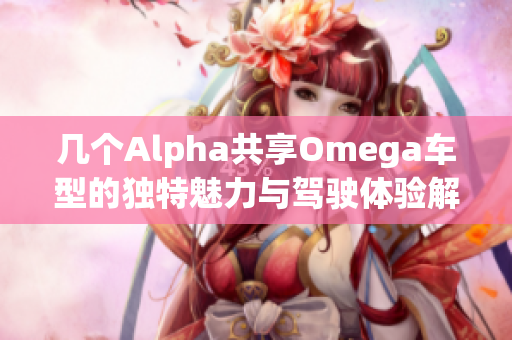 几个Alpha共享Omega车型的独特魅力与驾驶体验解析