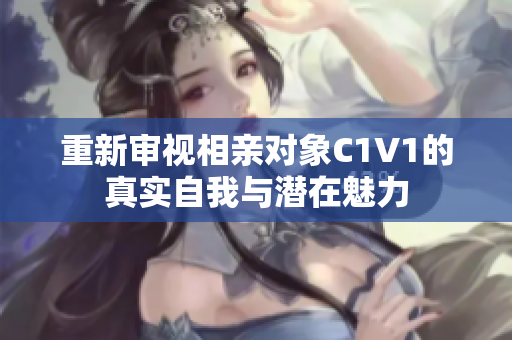 重新审视相亲对象C1V1的真实自我与潜在魅力