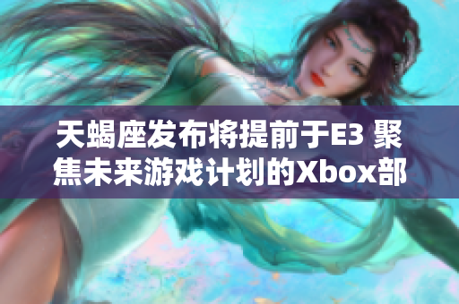 天蝎座发布将提前于E3 聚焦未来游戏计划的Xbox部门高管详解