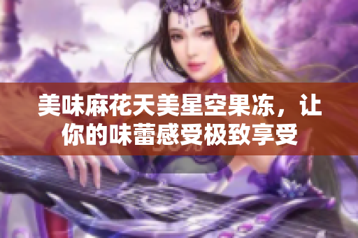 美味麻花天美星空果冻，让你的味蕾感受极致享受