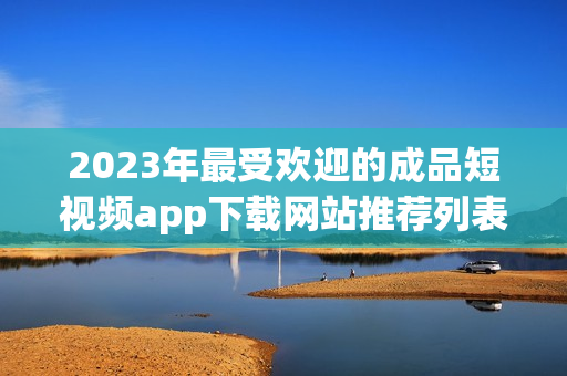 2023年最受欢迎的成品短视频app下载网站推荐列表