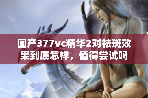 国产377vc精华2对祛斑效果到底怎样，值得尝试吗